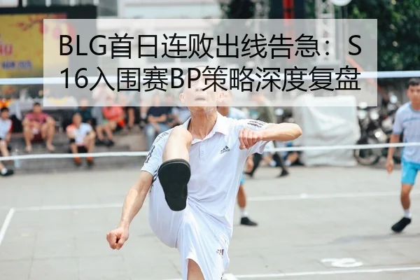 BLG首日连败出线告急：S16入围赛BP策略深度复盘